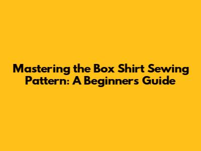 Mastering the Box Shirt Sewing Pattern: A Beginner's Guide
