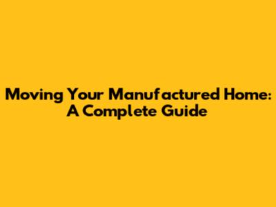 Moving Your Manufactured Home: A Complete Guide
