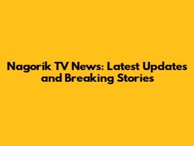 Nagorik TV News: Latest Updates and Breaking Stories