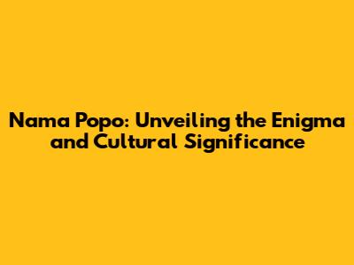 Nama Popo: Unveiling the Enigma and Cultural Significance