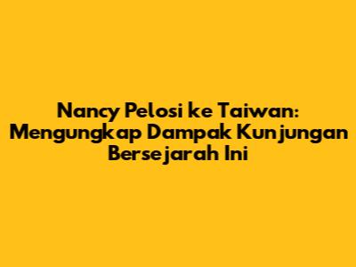 Nancy Pelosi ke Taiwan: Mengungkap Dampak Kunjungan Bersejarah Ini