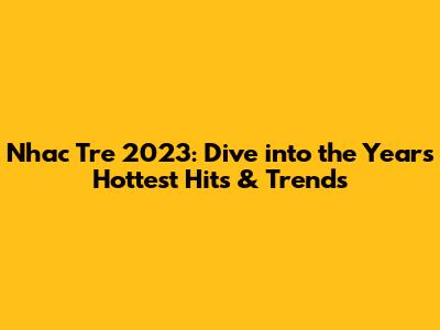 Nhac Tre 2023: Dive into the Year's Hottest Hits & Trends