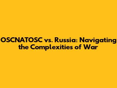 OSCNATOSC vs. Russia: Navigating the Complexities of War