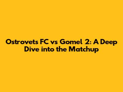 Ostrovets FC vs Gomel 2: A Deep Dive into the Matchup