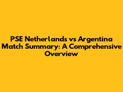 PSE Netherlands vs Argentina Match Summary: A Comprehensive Overview
