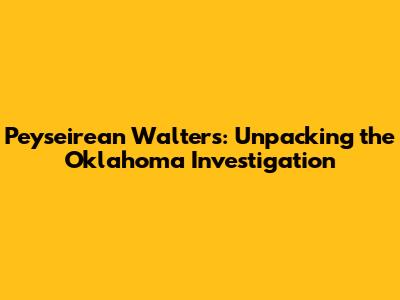 Peyseirean Walters: Unpacking the Oklahoma Investigation