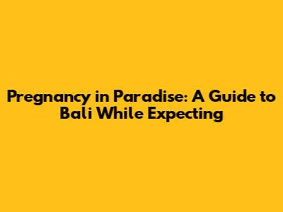 Pregnancy in Paradise: A Guide to Bali While Expecting