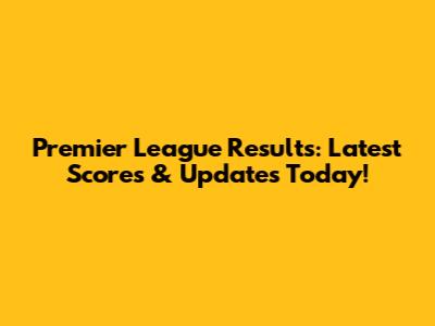 Premier League Results: Latest Scores & Updates Today!