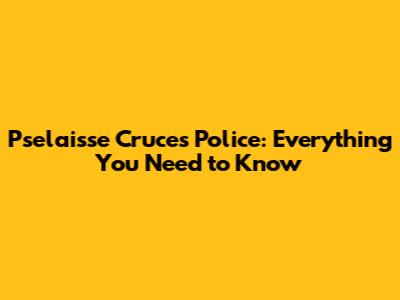 Pselaisse Cruces Police: Everything You Need to Know