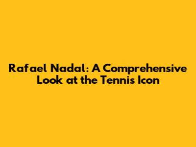 Rafael Nadal: A Comprehensive Look at the Tennis Icon