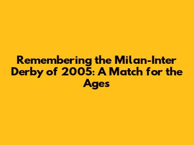 Remembering the Milan-Inter Derby of 2005: A Match for the Ages
