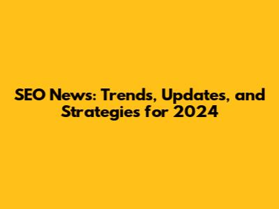 SEO News: Trends, Updates, and Strategies for 2024