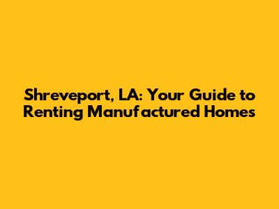 Shreveport, LA: Your Guide to Renting Manufactured Homes