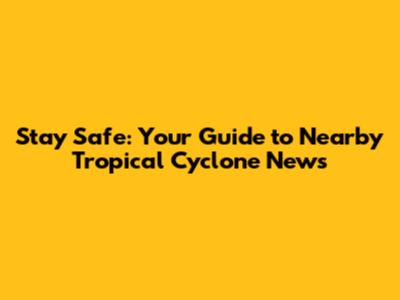 Stay Safe: Your Guide to Nearby Tropical Cyclone News