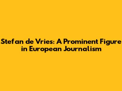 Stefan de Vries: A Prominent Figure in European Journalism