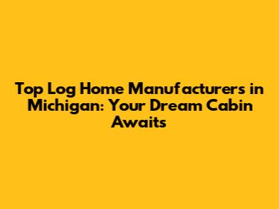 Top Log Home Manufacturers in Michigan: Your Dream Cabin Awaits