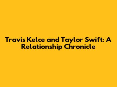 Travis Kelce and Taylor Swift: A Relationship Chronicle