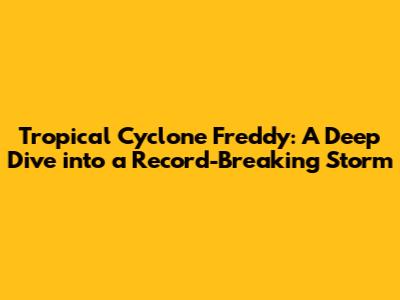 Tropical Cyclone Freddy: A Deep Dive into a Record-Breaking Storm