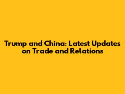 Trump and China: Latest Updates on Trade and Relations
