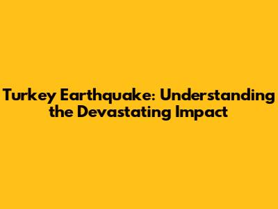 Turkey Earthquake: Understanding the Devastating Impact