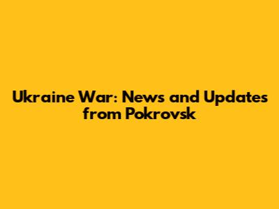 Ukraine War: News and Updates from Pokrovsk