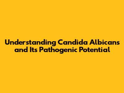 Understanding Candida Albicans and Its Pathogenic Potential