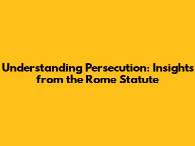 Understanding Persecution: Insights from the Rome Statute
