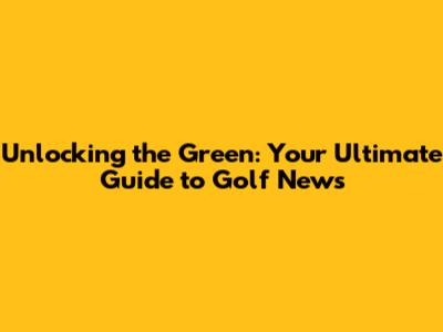 Unlocking the Green: Your Ultimate Guide to Golf News