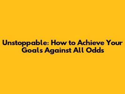 Unstoppable: How to Achieve Your Goals Against All Odds