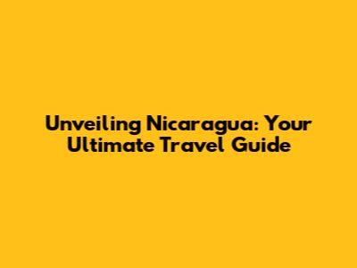 Unveiling Nicaragua: Your Ultimate Travel Guide