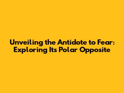 Unveiling the Antidote to Fear: Exploring Its Polar Opposite