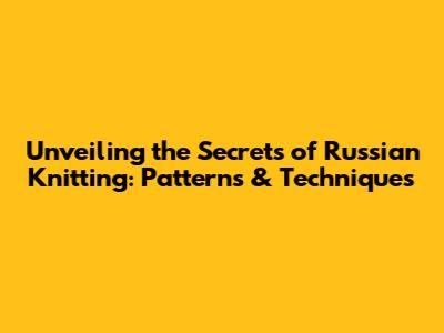 Unveiling the Secrets of Russian Knitting: Patterns & Techniques