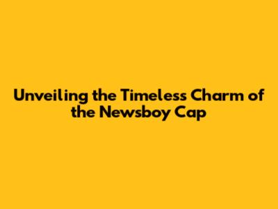 Unveiling the Timeless Charm of the Newsboy Cap