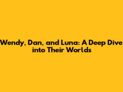 Wendy, Dan, and Luna: A Deep Dive into Their Worlds