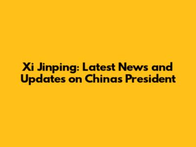 Xi Jinping: Latest News and Updates on China's President